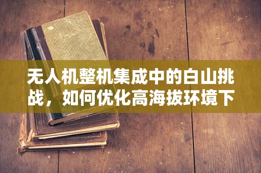 无人机整机集成中的白山挑战，如何优化高海拔环境下的飞行性能？