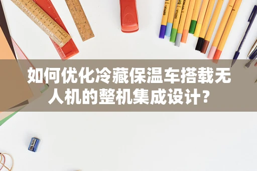 如何优化冷藏保温车搭载无人机的整机集成设计？