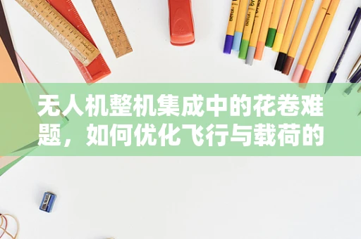 无人机整机集成中的花卷难题，如何优化飞行与载荷的平衡？