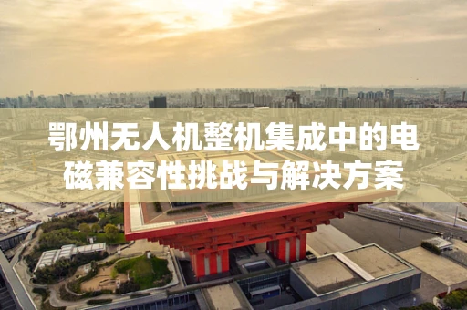 鄂州无人机整机集成中的电磁兼容性挑战与解决方案