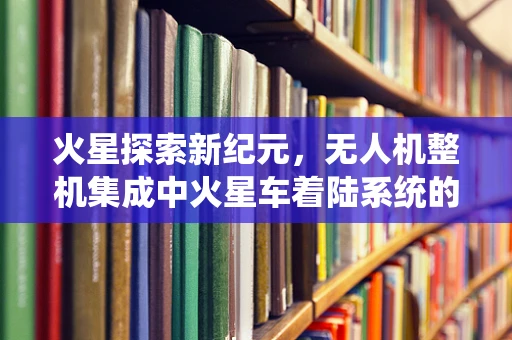 火星探索新纪元，无人机整机集成中火星车着陆系统的挑战与对策