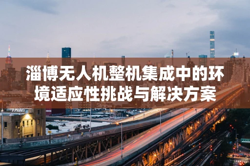 淄博无人机整机集成中的环境适应性挑战与解决方案