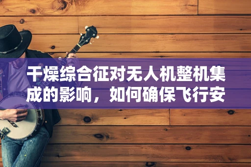 干燥综合征对无人机整机集成的影响，如何确保飞行安全？