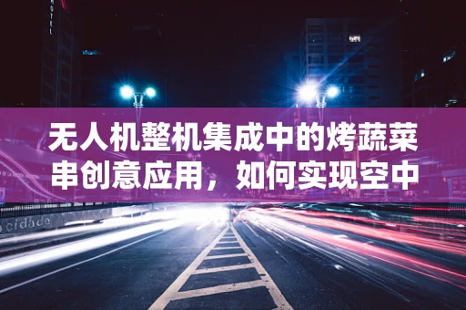 无人机整机集成中的烤蔬菜串创意应用，如何实现空中烧烤的智能导航与安全监控？