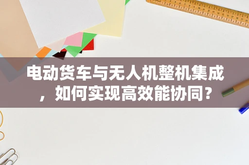 电动货车与无人机整机集成，如何实现高效能协同？