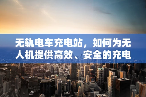 无轨电车充电站，如何为无人机提供高效、安全的充电解决方案？