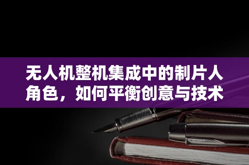 无人机整机集成中的制片人角色，如何平衡创意与技术的和谐乐章？