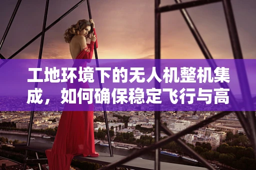 工地环境下的无人机整机集成，如何确保稳定飞行与高效作业？