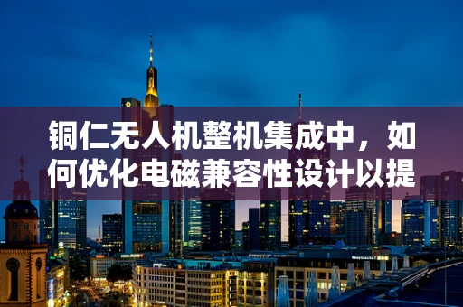 铜仁无人机整机集成中，如何优化电磁兼容性设计以提升飞行稳定性？