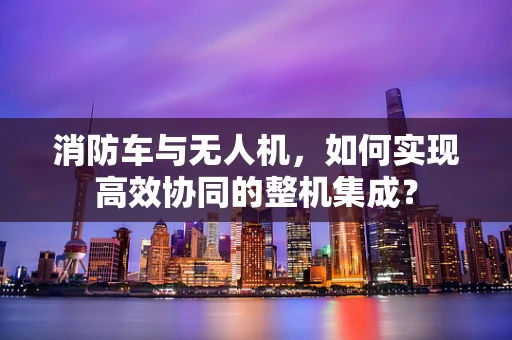 消防车与无人机，如何实现高效协同的整机集成？