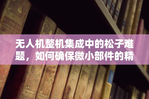 无人机整机集成中的松子难题，如何确保微小部件的精准装配？