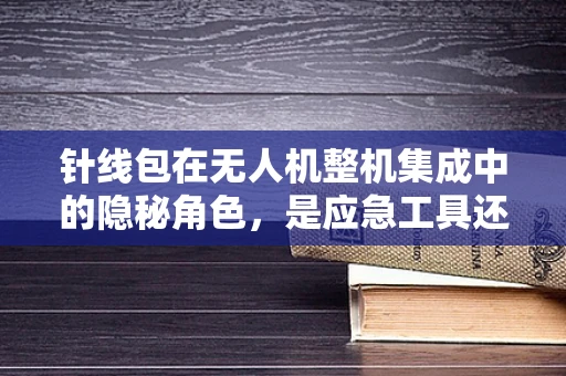 针线包在无人机整机集成中的隐秘角色，是应急工具还是设计失误的遮羞布？