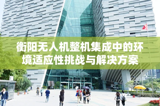 衡阳无人机整机集成中的环境适应性挑战与解决方案