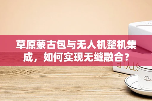 草原蒙古包与无人机整机集成，如何实现无缝融合？