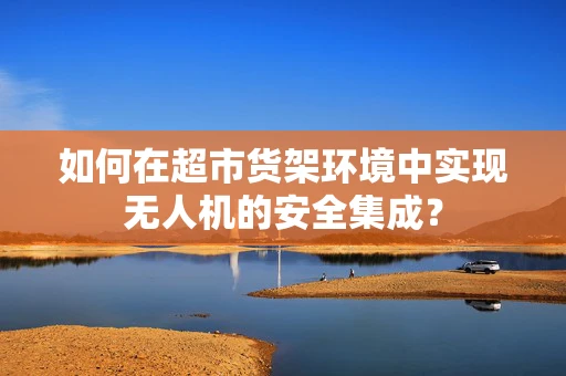 如何在超市货架环境中实现无人机的安全集成？