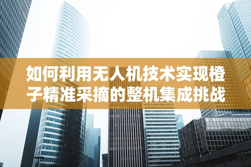 如何利用无人机技术实现橙子精准采摘的整机集成挑战？