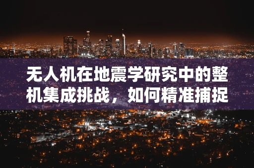 无人机在地震学研究中的整机集成挑战，如何精准捕捉微小震动？