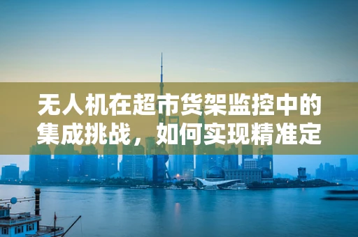 无人机在超市货架监控中的集成挑战，如何实现精准定位与避障？