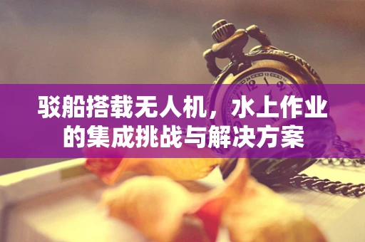 驳船搭载无人机，水上作业的集成挑战与解决方案