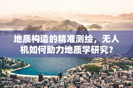 地质构造的精准测绘，无人机如何助力地质学研究？
