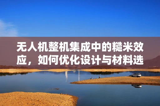 无人机整机集成中的糙米效应，如何优化设计与材料选择？