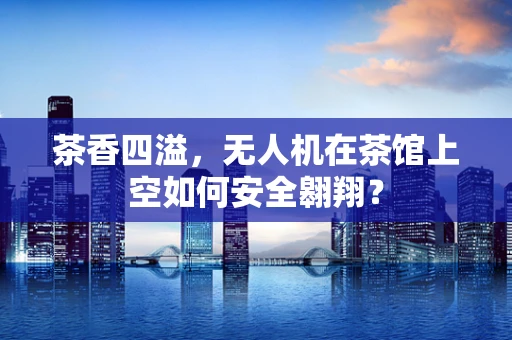 茶香四溢，无人机在茶馆上空如何安全翱翔？