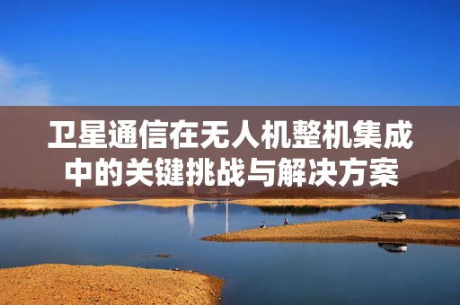 卫星通信在无人机整机集成中的关键挑战与解决方案