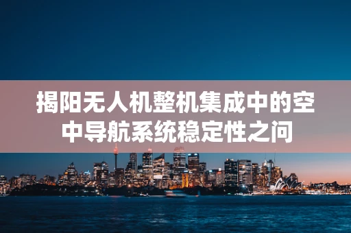 揭阳无人机整机集成中的空中导航系统稳定性之问