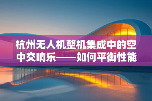 杭州无人机整机集成中的空中交响乐——如何平衡性能与城市环境？