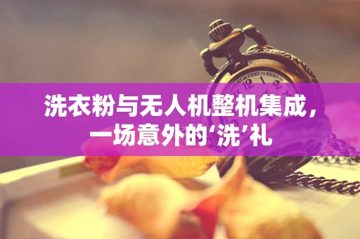 洗衣粉与无人机整机集成，一场意外的‘洗’礼