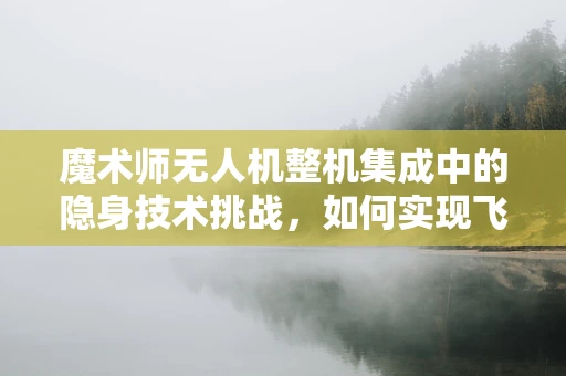魔术师无人机整机集成中的隐身技术挑战，如何实现飞行中的无痕穿梭？