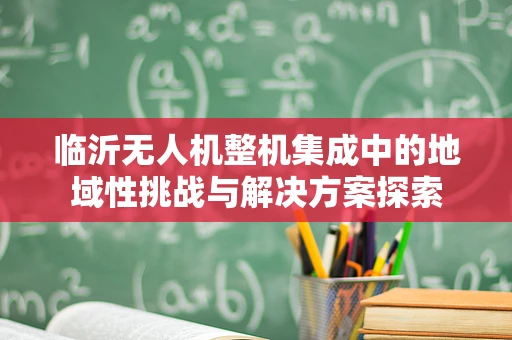 临沂无人机整机集成中的地域性挑战与解决方案探索