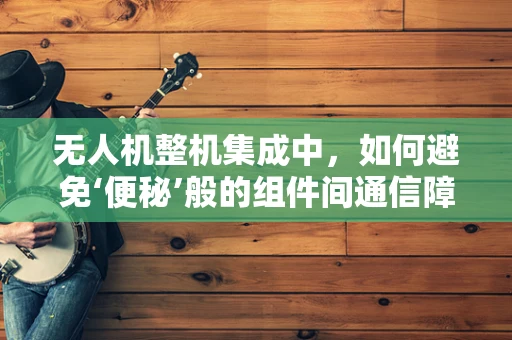 无人机整机集成中，如何避免‘便秘’般的组件间通信障碍？