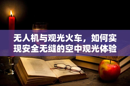 无人机与观光火车，如何实现安全无缝的空中观光体验？