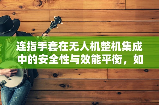 连指手套在无人机整机集成中的安全性与效能平衡，如何实现？
