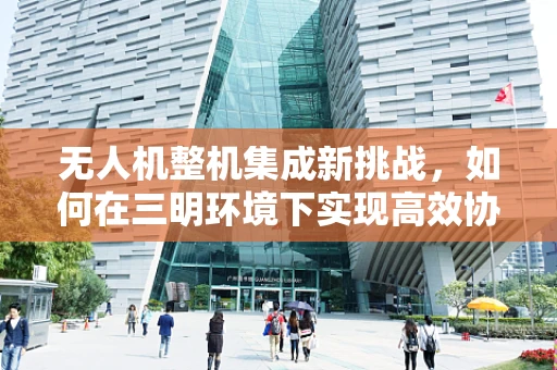 无人机整机集成新挑战，如何在三明环境下实现高效协同？