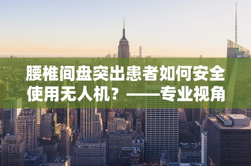 腰椎间盘突出患者如何安全使用无人机？——专业视角下的安全考量