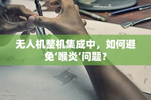 无人机整机集成中，如何避免‘喉炎’问题？