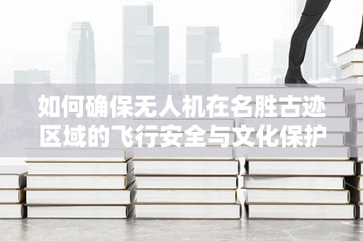 如何确保无人机在名胜古迹区域的飞行安全与文化保护？