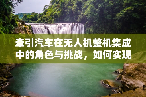 牵引汽车在无人机整机集成中的角色与挑战，如何实现精准对接？
