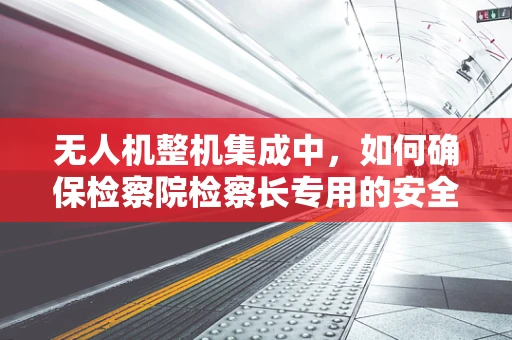 无人机整机集成中，如何确保检察院检察长专用的安全通信链路？