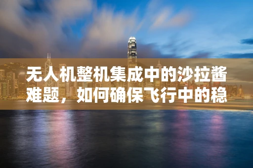 无人机整机集成中的沙拉酱难题，如何确保飞行中的稳定与安全？