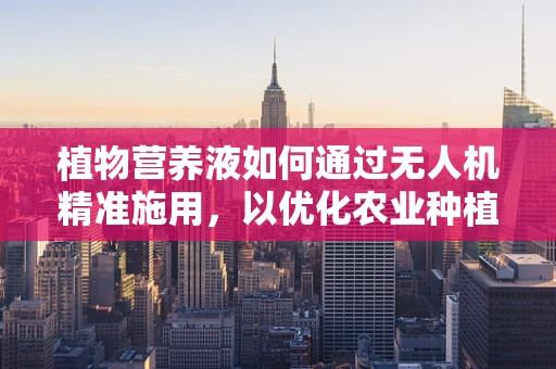 植物营养液如何通过无人机精准施用，以优化农业种植？