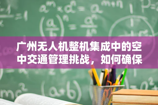 广州无人机整机集成中的空中交通管理挑战，如何确保安全高效飞行？
