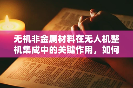 无机非金属材料在无人机整机集成中的关键作用，如何优化性能与成本？