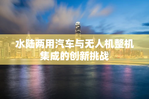 水陆两用汽车与无人机整机集成的创新挑战