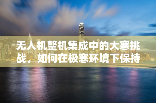 无人机整机集成中的大寒挑战，如何在极寒环境下保持性能稳定？