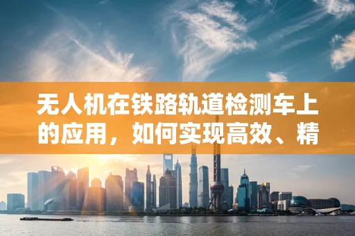 无人机在铁路轨道检测车上的应用，如何实现高效、精准的集成方案？