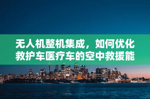 无人机整机集成，如何优化救护车医疗车的空中救援能力？