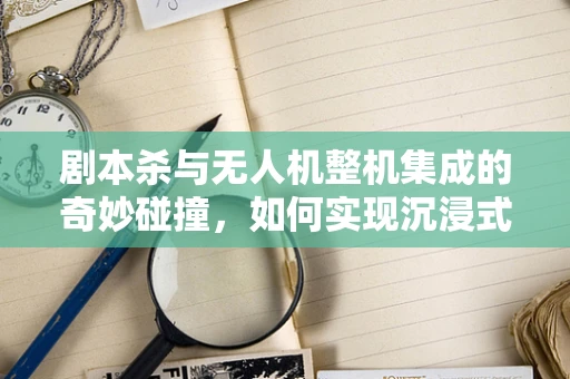 剧本杀与无人机整机集成的奇妙碰撞，如何实现沉浸式体验的空中舞台？